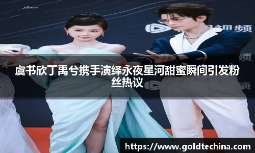 非凡娱乐虞书欣丁禹兮携手演绎永夜星河甜蜜瞬间引发粉丝热议